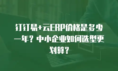 钉钉易+云ERP价格是多少一年？中小企业如何选型更划算？
