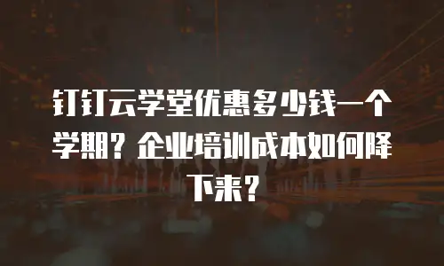 钉钉云学堂优惠多少钱一个学期？企业培训成本如何降下来？