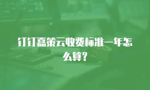 钉钉嘉策云收费标准一年怎么算？