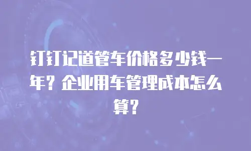 钉钉记道管车价格多少钱一年？企业用车管理成本怎么算？