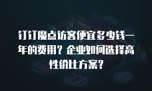 钉钉魔点访客便宜多少钱一年的费用？企业如何选择高性价比方案？