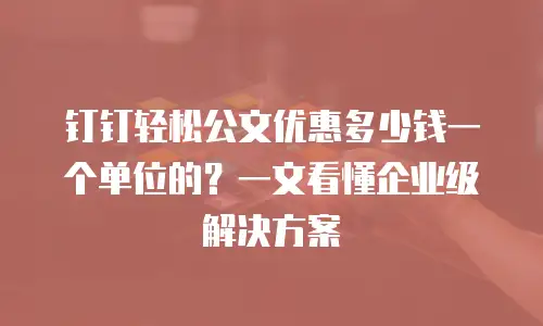 钉钉轻松公文优惠多少钱一个单位的？一文看懂企业级解决方案