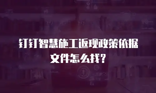 钉钉智慧施工返现政策依据文件怎么找？