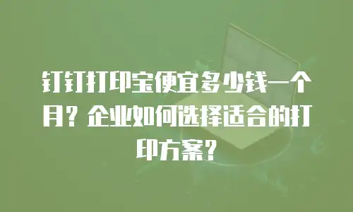钉钉打印宝便宜多少钱一个月？企业如何选择适合的打印方案？