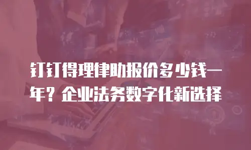 钉钉得理律助报价多少钱一年？企业法务数字化新选择