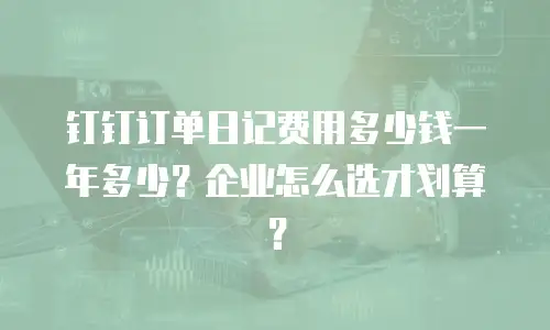 钉钉订单日记费用多少钱一年多少？企业怎么选才划算？