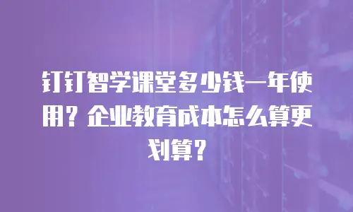 钉钉智学课堂多少钱一年使用？企业教育成本怎么算更划算？