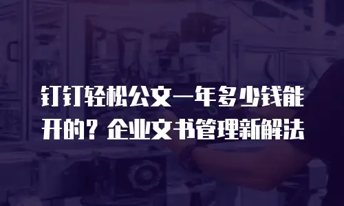 钉钉轻松公文一年多少钱能开的？企业文书管理新解法