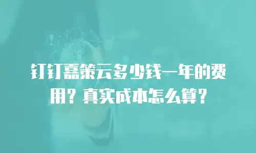 钉钉嘉策云多少钱一年的费用？真实成本怎么算？