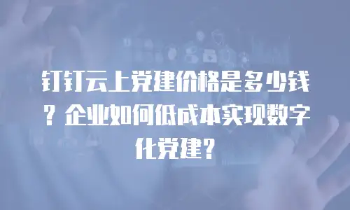 钉钉云上党建价格是多少钱？企业如何低成本实现数字化党建？