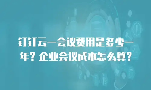 钉钉云一会议费用是多少一年？企业会议成本怎么算？
