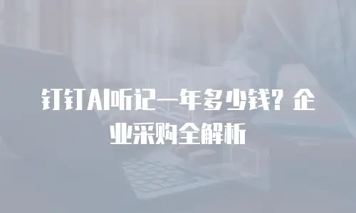 钉钉AI听记一年多少钱？企业采购全解析