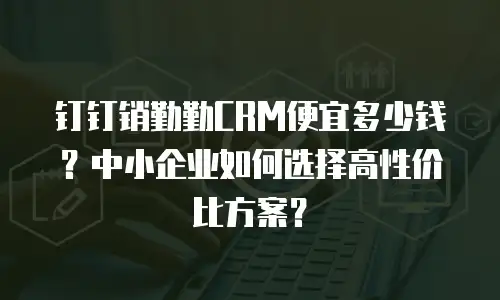 钉钉销勤勤CRM便宜多少钱？中小企业如何选择高性价比方案？