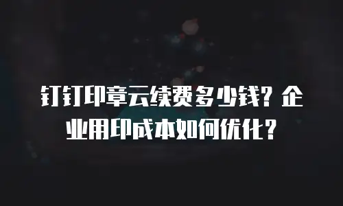 钉钉印章云续费多少钱？企业用印成本如何优化？
