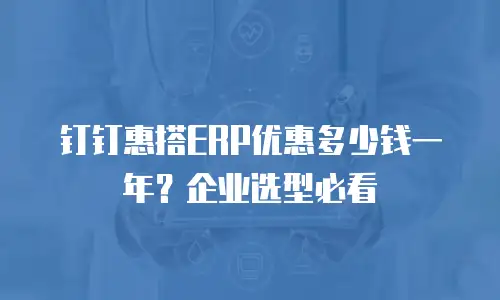 钉钉惠搭ERP优惠多少钱一年？企业选型必看