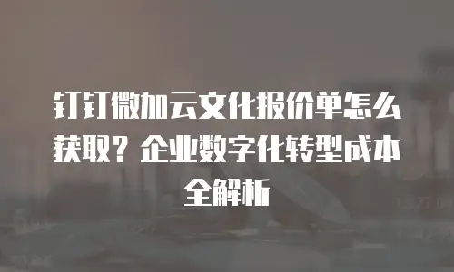 钉钉微加云文化报价单怎么获取？企业数字化转型成本全解析