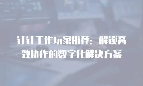 钉钉工作玩家推荐：解锁高效协作的数字化解决方案