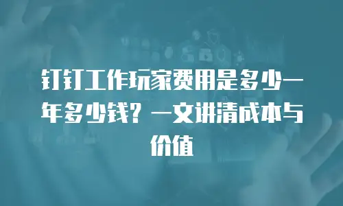 钉钉工作玩家费用是多少一年多少钱？一文讲清成本与价值
