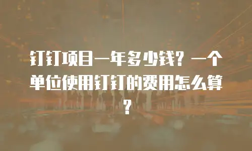 钉钉项目一年多少钱？一个单位使用钉钉的费用怎么算？