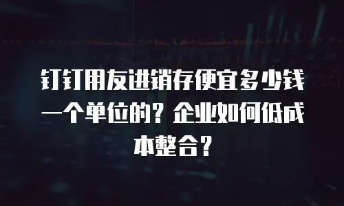 钉钉用友进销存便宜多少钱一个单位的？企业如何低成本整合？