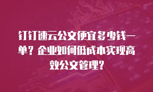 钉钉速云公文便宜多少钱一单？企业如何低成本实现高效公文管理？