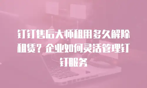 钉钉售后大师租用多久解除租赁？企业如何灵活管理钉钉服务