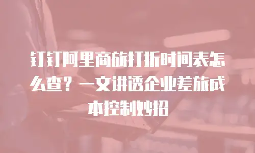 钉钉阿里商旅打折时间表怎么查？一文讲透企业差旅成本控制妙招