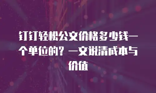 钉钉轻松公文价格多少钱一个单位的？一文说清成本与价值
