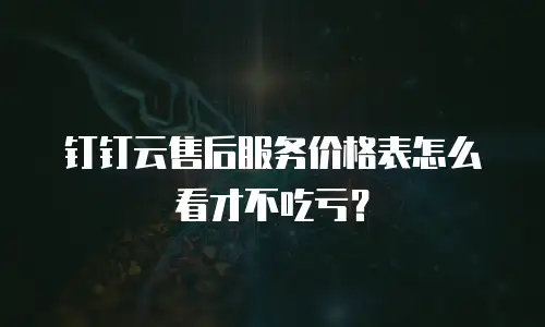 钉钉云售后服务价格表怎么看才不吃亏？