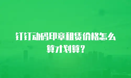 钉钉动码印章租赁价格怎么算才划算？