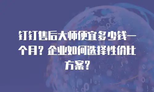 钉钉售后大师便宜多少钱一个月？企业如何选择性价比方案？