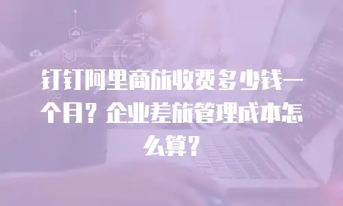 钉钉阿里商旅收费多少钱一个月？企业差旅管理成本怎么算？
