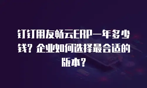 钉钉用友畅云ERP一年多少钱？企业如何选择最合适的版本？