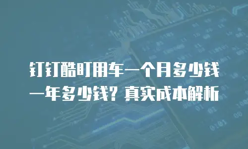 钉钉酷盯用车一个月多少钱一年多少钱？真实成本解析