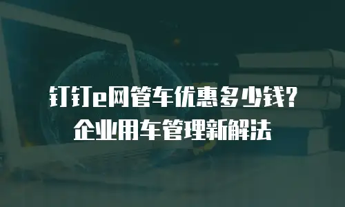 钉钉e网管车优惠多少钱？企业用车管理新解法