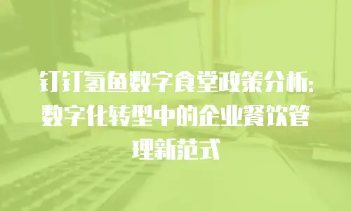 钉钉氢鱼数字食堂政策分析：数字化转型中的企业餐饮管理新范式