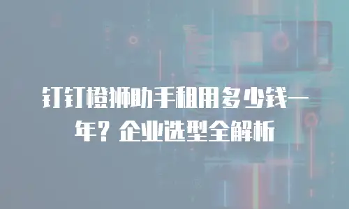 钉钉橙狮助手租用多少钱一年？企业选型全解析