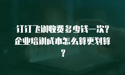 钉钉飞训收费多少钱一次？企业培训成本怎么算更划算？