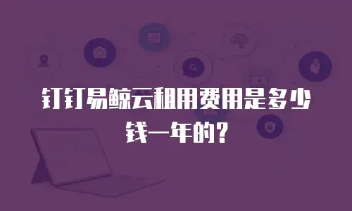 钉钉易鲸云租用费用是多少钱一年的？