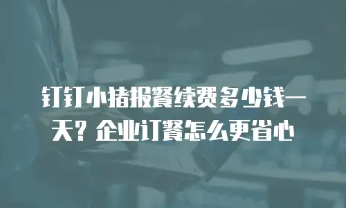 钉钉小猪报餐续费多少钱一天？企业订餐怎么更省心