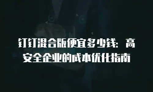 钉钉混合版便宜多少钱：高安全企业的成本优化指南