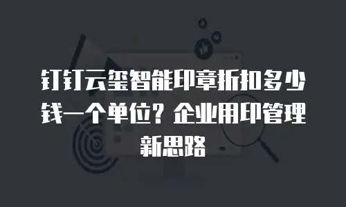 钉钉云玺智能印章折扣多少钱一个单位？企业用印管理新思路