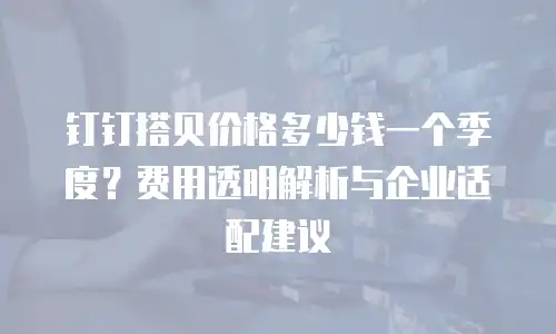 钉钉搭贝价格多少钱一个季度？费用透明解析与企业适配建议