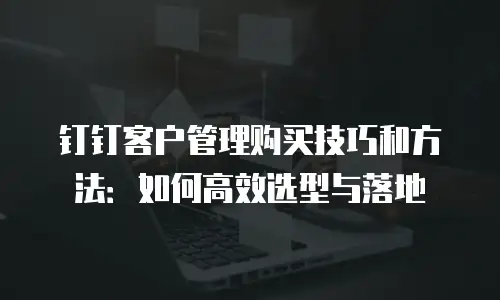 钉钉客户管理购买技巧和方法：如何高效选型与落地