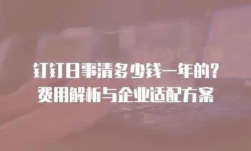 钉钉日事清多少钱一年的？费用解析与企业适配方案