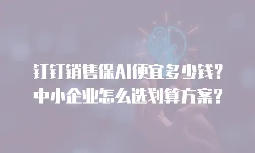 钉钉销售保AI便宜多少钱？中小企业怎么选划算方案？