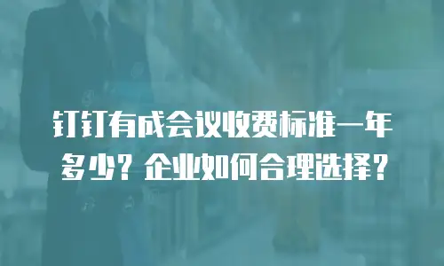 钉钉有成会议收费标准一年多少？企业如何合理选择？