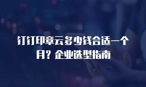 钉钉印章云多少钱合适一个月？企业选型指南