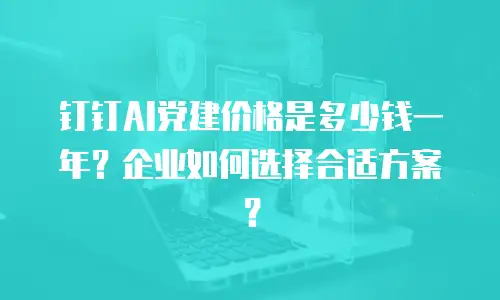 钉钉AI党建价格是多少钱一年？企业如何选择合适方案？