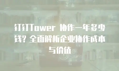 钉钉Tower 协作一年多少钱？全面解析企业协作成本与价值